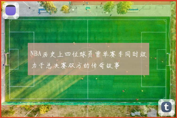 NBA历史上四位球员曾单赛季同时效力于总决赛双方的传奇故事